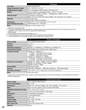 Page 6868
 3D Eyewear
Lens typeLiquid Crystal Shutter
Usage temperature range32°F - 104°F (0 °C - 40 °C)
Charging power supplyDC 5 V (supplied by USB terminal of a Panasonic TV)
BatteryLithium-ion polymer rechargeable battery     DC 3.7 V, 70 mAh
Operation time*1: Approx. 30 hours     Charging time*1: Approx. 2 hours
Viewing range*2Transmitter for 3D Eyewear 
Within 10’5” (3.2 m) from front surface (Within ± 35° hor\
izontal, ± 20° vertical)
MaterialsMain body: Resin 
Lens section: Liquid crystal glass...