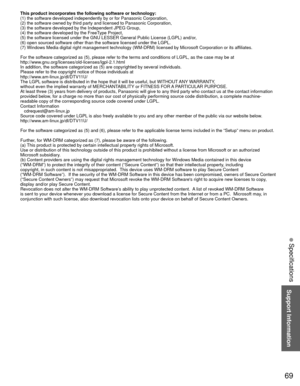 Page 6969
Support Information
 Specifications
This product incorporates the following software or technology:
(1) the software developed independently by or for Panasonic Corporati\
on,
(2) the software owned by third party and licensed to Panasonic Corpor\
ation,
(3) the software developed by the Independent JPEG Group,
(4) the software developed by the FreeType Project,
(5) the software licensed under the GNU LESSER General Public License \
(LGPL) and/or,
(6) open sourced software other than the software...