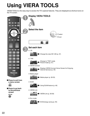 Page 2222
Using  VIERA TOOLS
 Press to exit from a menu screen
 
 Press to go back to the previous 
screen 
Display VIERA TOOLS
Select the item
 select
 next
Set each item
 3D
Change the view 3D ñ2D (p. 27)
 THX
Change to “THX” mode.
Picture mode (p. 51)
  VIERA Connect
Displays VIERA Connect Home Screen for Enjoying 
Internet Services (p. 45)
  Media player
Media player (p. 28-33)
  DLNA
Using DLNA feature (p. 46)
  VIERA Link
VIERA Link (p. 38-39)
  Eco mode
ECO/energy saving (p. 55)
VIERA TOOLS is the easy...