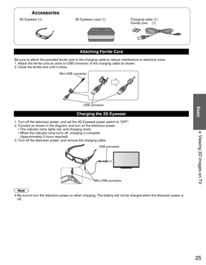Page 2525
Basic
  Viewing 3D images on TV
Accessories
 3D Eyewear (1) 3D Eyewear case (1)Charging cable (1)
Ferrite core     (1)
Attaching Ferrite Core
Be sure to attach the provided ferrite core to the charging cable to red\
uce interference or electrical noise.
1. Attach the ferrite core as close to USB connector of the charging cable \
as shown. 
2. Close the ferrite core until it clicks.
Mini USB connector
USB connector
Charging the  3D Eyewear
1. Turn off the television power, and set the 3D Eyewear power...