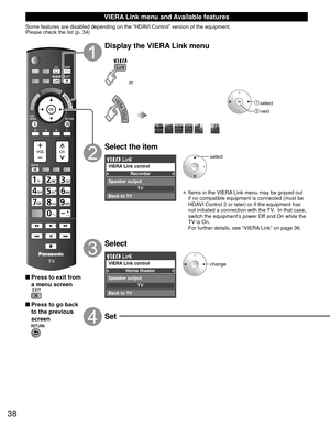 Page 3838
 VIERA Link menu and Available features
Some features are disabled depending on the “HDAVI Control” version of the equipment. 
Please check the list (p. 34)
 Press to exit from a menu screen
 Press to go back to the previous 
screen
Display the VIERA Link menu
or
 select
 next
Select the item
Recorder
TV
VIERA Link control
Speaker output
Back to TV
select
• Items in the VIERA Link menu may be grayed out 
if no compatible equipment is connected (must be 
HDAVI Control 2 or later) or if the equipment...
