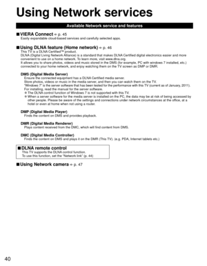 Page 4040
Using  Network services
Available Network service and features
 
■ VIERA Connect  p. 45Easily expandable cloud-based services and carefully selected apps.
 
■Using  DLNA feature (Home network)  p. 46This TV is a DLNA Certified™ product.
DLNA (Digital Living Network Alliance) is a standard that makes DLNA Certified digital electronics easier and more 
convenient to use on a home network. To learn more, visit www.dlna.org.
It allows you to share photos, videos and music stored in the DMS (for \
example,...