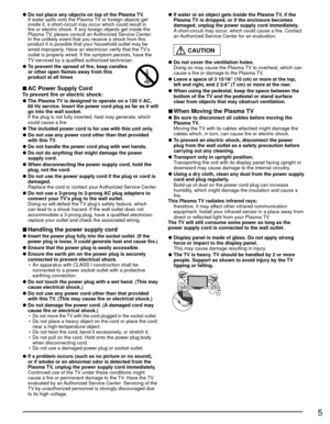 Page 55
 
●Do not place any objects on top of the Plasma TV.
  If water spills onto the Plasma TV or foreign objects get  inside it, a short-circuit may occur which could result in 
fire or electric shock. If any foreign objects get inside the 
Plasma TV, please consult an Authorized Service Center.
  In the unlikely event that you receive a shock from this  product it is possible that your household outlet may be 
wired improperly. Have an electrician verify that the TV’s 
outlet is properly wired. If the...
