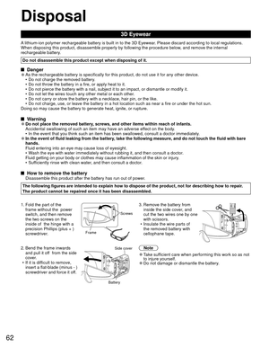 Page 6262
Disposal
3D Eyewear
A lithium-ion polymer rechargeable battery is built in to the 3D Eyewear. Please discard according to local regulations.
When disposing this product, disassemble properly by following the proce\
dure below, and remove the internal 
rechargeable battery.
Do not disassemble this product except when disposing of it.
 Danger 
●As the rechargeable battery is specifically for this product, do not use\
 it for any other device.
•  Do not charge the removed battery.
•  Do not throw the...