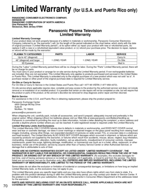 Page 7070
 Limited Warranty (for U.S.A. and Puerto Rico only)
PANASONIC CONSUMER ELECTRONICS COMPANY,
DIVISION OF
PANASONIC CORPORATION OF NORTH AMERICA
One Panasonic Way
Secaucus, New Jersey 07094
Panasonic Plasma TelevisionLimited Warranty
Limited Warranty Coverage
If your product does not work properly because of a defect in materials \
or workmanship, Panasonic Consumer Electronics 
Company (referred to as “the warrantor”) will, for the length of\
 the period indicated on the chart below, which starts with...
