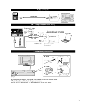 Page 1313
  Audio connection
DIGITAL 
AUDIO INe.g. Amplifier Audio equipmentOptical cable
  PC / Computer connection (VGA)
PC OUT Computer
RGB PC cable Audio cable
Connect cable which matches the 
audio out terminal on the computer
Audio OUT
Conversion adapter
(if necessary)
white whitered red
Component/AV adapter
(not in 
use)
  Cable Binding Instructions
(image)
To attachhole
Insert
To bundle
To remove
To loosen Keep pushing 
both sides till 
they snap snaps
Set
hooks knobKeep pushing 
the knob
Cable clamper...