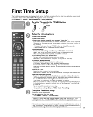 Page 1717
First Time Setup
The first time setup screen is displayed only when the TV is turned on for the first time, after the power cord 
is inserted into a wall outlet and the “Auto power on” is set to “\
No”. 
(Press MENU 
--> Setup --> Advanced setup -->Auto power on )
or
Turn the TV on with the POWER button
or
(Remote)
(TV)
Setup the following items
 
●Select your language
 
●Select your country
 
●Select your viewing mode (Be sure to select “Home Use”)If you select “Store Demonstration” by mistake,...