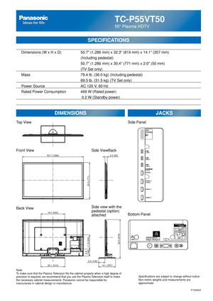 Page 25TC-P55VT50
55 Plasma HDTV
SPECIFICATIONS
DIMENSIONSJACKS
Top View
Front View
Back View
Note:
To make sure that the Plasma Television fits the cabinet properly when a high degree of 
precision is required, we recommend that you use the Plasma Television itself to make 
the necessary cabinet measurements. Panasonic cannot be responsible for \
inaccuracies in cabinet design or manufacture. Specifications are subject to change without notice. 
Non-metric weights and measurements are 
approximate.
Side...