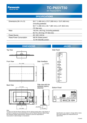 Page 26TC-P65VT50
65 Plasma HDTV
SPECIFICATIONS
DIMENSIONSJACKS
Top View
Front View
Back View
Note:
To make sure that the Plasma Television fits the cabinet properly when a high degree of 
precision is required, we recommend that you use the Plasma Television itself to make 
the necessary cabinet measurements. Panasonic cannot be responsible for \
inaccuracies in cabinet design or manufacture. Specifications are subject to change without notice. 
Non-metric weights and measurements are 
approximate.
Side...