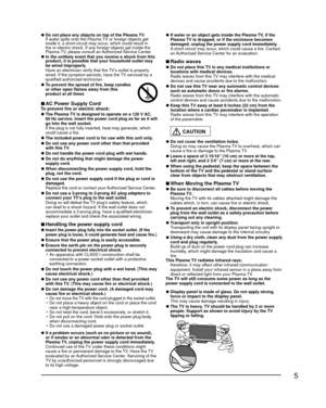 Page 55
 
●Do not place any objects on top of the Plasma TV.
  If water spills onto the Plasma TV or foreign objects get  inside it, a short-circuit may occur, which could result in 
fire or electric shock. If any foreign objects get inside the 
Plasma TV, please consult an Authorized Service Center.
 
● In the unlikely event that you receive a shock from this 
product, it is possible that your household outlet may 
be wired improperly. 
  Have an electrician verify that the TV’s outlet is properly  wired. If...