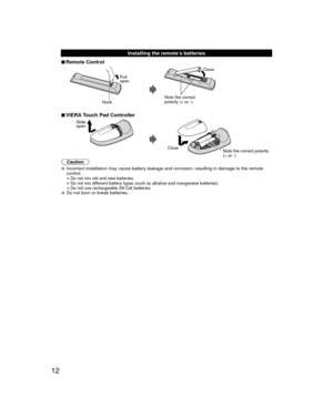 Page 1212
 Installing the remote’s batteries
 
■Remote Control
Pull 
open
Hook
Note the correct 
polarity (+ or -). Close
 
■VIERA Touch Pad Controller
Slide 
open
Close Note the correct polarity
(+ or -) 
Caution
 Incorrect installation may cause battery leakage and corrosion, resultin\
g in damage to the remote 
control.
• Do not mix old and new batteries.
• Do not mix different battery types (such as alkaline and manganese batteries).
• Do not use rechargeable (Ni-Cd) batteries. Do not burn or break...