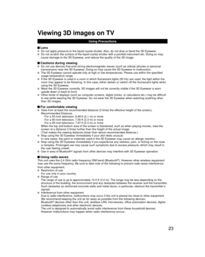 Page 2323
Viewing 3D images on TV
Using Precautions
 Lens   Do not apply pressure to the liquid crystal shutter. Also, do not drop or bend the 3D Eyewear.  Do not scratch the surface of the liquid crystal shutter with a pointed \
instrument etc. Doing so may 
cause damage to the 3D Eyewear, and reduce the quality of the 3D image.
 Cautions during viewing  Do not use devices that emit strong electromagnetic waves (such as cell\
ular phones or personal 
transceivers) near the 3D Eyewear. Doing so may cause the 3D...