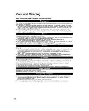 Page 2626
Care and Cleaning
First, unplug the power cord plug from the wall outlet.Display panel
The front of the display panel has been specially treated. Wipe the pane\
l surface gently using only a cleaning 
cloth or a soft, lint-free cloth.
  If the surface is particularly dirty after cleaning up the dust, soak a \
soft, lint-free cloth in diluted, mild liquid dish soap (1 part mild liquid dish soap diluted by 100 times the amount\
 of water), and then wring the cloth to 
remove excess liquid. Use this...