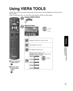 Page 2121
Viewing
 Using  VIERA TOOLS Watching TV
Using VIERA TOOLS
VIERA TOOLS are the easy way to access high use menu items. They are displayed as shortcut icons on 
the TV screen.
Unlike a conventional menu, you can enjoy using, playing or setting a fu\
nction quickly.
■  Press to exit from 
a menu screen
 
■ Press to return 
to the previous 
screen 
Display VIERA TOOLS
Select the item
GAME MODE
 select
 next
Displayed “VIERA Link” menu (p. 34-35)
Start Slideshow (p. 22-23)
Set “Sleep”(Off  timer) (p. 42)...