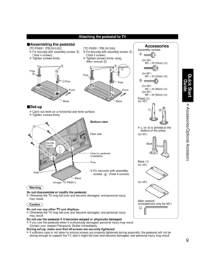 Page 99
Quick Start Guide
 Accessories/Optional Accessory
AccessoriesAssembly screws
A
(for 58”)
  M5 × 25 (Silver) (4)
(for 65”)
  M5 × 30 (Silver) (6)
B
(for 58”)
  M5 × 30 (Black) (4)
(for 65”)
  M6 × 25 (Black) (4)
Poles (2)(for 58”)
LR
  L or R is printed at the 
bottom of the poles.
(for 65”)
Front
Back
 Base (1)(for 58”)
(for 65”)
Allen wrench 
(included tool only for 65”) 
C
Attaching the pedestal to TV
■Assembling the pedestal
 [TC-P58S1 (TBLX0102)]
 [TC-P65S1 (TBLX0126)]
   Fix securely with assembly...