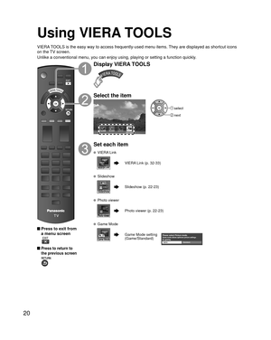 Page 2020
Using VIERA TOOLS
VIERA TOOLS is the easy way to access frequently-used menu items. They are displayed as shortcut icons 
on the TV screen.
Unlike a conventional menu, you can enjoy using, playing or setting a fu\
nction quickly.
 Press to exit from a menu screen
 
 Press to return to 
the previous screen 
Display VIERA TOOLS
Select the item
Game mode
 select
 next
Set each item
 VIERA Link
VIERA Link (p. 32-33)
 Slideshow
Slideshow (p. 22-23)
 Photo viewer
Photo viewer (p. 22-23)
 Game Mode
Game Mode...