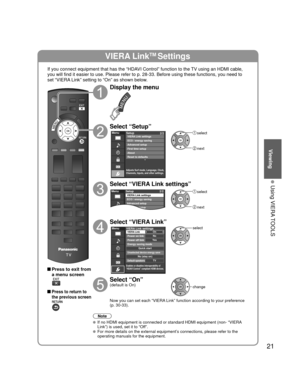 Page 2121
Viewing
 Using VIERA TOOLS
VIERA LinkTM Settings
If you connect equipment that has the “HDAVI Control” function to the TV using an HDMI cable, 
you will find it easier to use. Please refer to p. 28-33. Before using t\
hese functions, you need to 
set “VIERA Link” setting to “On” as shown below.
 Press to exit from a menu screen
 Press to return to 
the previous screen
Display the menu
Select “Setup”
Menu
Adjusts Surf mode, Language, Clock,
Channels, Inputs, and other settings.
Setup 2/2
Advanced...