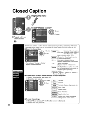 Page 3838
Closed Caption
Closed caption
Display
Closed 
caption
The television includes a built-in decoder that is capable of providing \
a text display of the audio. 
The program being viewed must be transmitting the Closed caption (CC) \
information. (p. 43)
 Select the item and setMenu
PrimaryCC1On
Closed caption
Digital Mode
Analog
Digital setting Reset to defaults
Selects style and language for displaying
digital Closed Caption.
 select
 set
Mode
On:  To display Closed captions.CC on mute:  
To display...