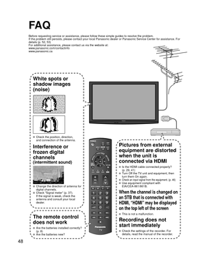 Page 4848
FA Q
Before requesting service or assistance, please follow these simple guid\
es to resolve the problem.
If the problem still persists, please contact your local Panasonic deale\
r or Panasonic Service Center for assistance. For 
details (p. 52, 53)
For additional assistance, please contact us via the website at: 
www.panasonic.com/contactinfo
www.panasonic.ca
White spots or
shadow images
(noise)
  Check the position, direction,and connection of the antenna.
Interference or 
frozen digital 
channels...