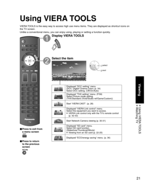 Page 2121
Viewing
 Using  VIERA TOOLS Watching TV
Using VIERA TOOLS
VIERA TOOLS is the easy way to access high use menu items. They are displayed as shortcut icons on 
the TV screen.
Unlike a conventional menu, you can enjoy using, playing or setting a fu\
nction quickly.
■  Press to exit from 
a menu screen
 
■ Press to return 
to the previous 
screen 
Display VIERA TOOLS
Select the item
 select
 next
Displayed “DCC setting” menu.
(DCC: Digital Cinema Color) (p. 34)
Select DCC setting. (Off/On/Auto)
Displayed...