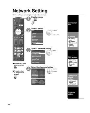 Page 4444
Network Setting
This is a setting for connecting to a broadband environment.
■ Press to exit from 
a menu screen
■ Press to return 
to the previous 
screen
Display menu
Select “Setup”
Menu
Picture
Audio
Timer
Lock
VIERA Link
SD card
Closed caption
Setup
 select
 set or next
Select “Network setting”
Setup2/2
Advanced setup
About
Reset to defaults VIERA Link settings
Network setting
VIERA CAST setting
Network Cameras list
ECO/energy saving
select
Select the item and adjust
Network setting 2/2
MAC...