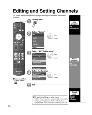 Page 5050
Editing and Setting Channels
The current channel settings can be changed according to your needs and \
reception 
conditions.
■ Press to exit from 
a menu screen
Display menu
Select “Setup”
Menu
Picture
Audio
Timer
Lock
VIERA Link
SD card
Closed caption
Setup
 next
select
Select “ANT/Cable setup”
Setup1/2
Clock
ANT/Cable setup
Connected devices
Anti image retention
Reset to defaults Language
All
Channel surf mode
 next
 select
Select the function
CableANT/Cable setupANT in
Auto program
Manual program...