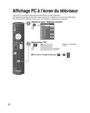 Page 10432
Affichage PC à l’écran du téléviseur
L’écran du PC connecté au téléviseur peut être affiché à l’écran du téléviseur.
Il est également possible d’acheminer le signal audio du PC au té\
léviseur au moyen d’un câble audio.
Pour les instructions relatives à la connexion d’un ordinateur, reportez-vous à la page 55.
Affichez le menu “Sélection d’entrée”
Sélection d’entréeTélé12345678
Composant 1
Composant 2
HDMI 1
HDMI 2
HDMI 3
Vidéo 1
Vidéo 2
90PCAUX
JEU
HDMI 4 JEU
JEU
Sélectionnez “PC”
PC
Affichage de...