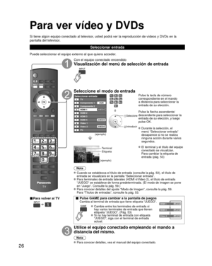 Page 2626
Para ver vídeo y DVDs
Si tiene algún equipo conectado al televisor, usted podrá ver la reproducción de vídeos y DVDs en la 
pantalla del televisor.
Seleccionar entrada
Puede seleccionar el equipo externo al que quiera acceder. 
■ Para volver al TV
  
Con el equipo conectado encendido
Visualización del menú de selección de entrada
Seleccione el modo de entrada
Seleccionar entradaTV12345678
Componente 1
Componente 2
HDMI 1
HDMI 2
HDMI 3
Video 1
Video 2
90PCAUX
JUEGO
HDMI 4 JUEGO
JUEGO
(ejemplo)
ó...