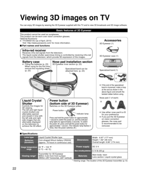 Page 2222
Basic features of 3D Eyewear
This product cannot be used as sunglasses.
This product can be worn over vision correction glasses.
Optional Accessory
  TY-EW3D10U (as of April, 2010)
  Visit  http://www.panasonic.com/ for more information.
 Part names and functions
Accessories
3D Eyewear (1) 
3D Eyewear case (1)
Specialized band (1)
 If the end of the specialized 
band is loosened, make a loop 
at the end as shown in the 
above figure and smooth the 
twisted rubber before using.
Nose pad (1 of each)
A...