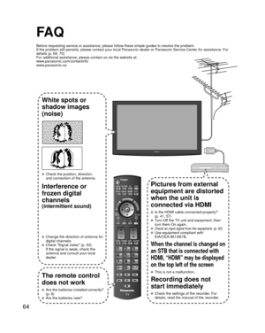 Page 6464
FA Q
Before requesting service or assistance, please follow these simple guid\
es to resolve the problem.
If the problem still persists, please contact your local Panasonic deale\
r or Panasonic Service Center for assistance. For 
details (p. 69, 70)
For additional assistance, please contact us via the website at: 
www.panasonic.com/contactinfo
www.panasonic.ca
White spots or
shadow images
(noise)
  Check the position, direction,and connection of the antenna.
Interference or 
frozen digital 
channels...