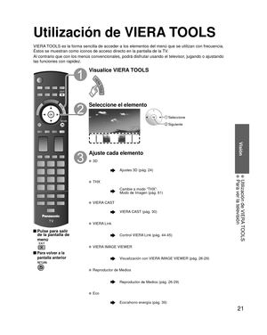 Page 2121
Visión
  Utilización de VIERA TOOLS  Para ver la televisión
Utilización de VIERA TOOLS
VIERA TOOLS es la forma sencilla de acceder a los elementos del menú que se \
utilizan con frecuencia. 
Éstos se muestran como iconos de acceso directo en la pantalla de la \
TV.
Al contrario que con los menús convencionales, podrá disfrutar usa\
ndo el televisor, jugando o ajustando 
las funciones con rapidez.
 Pulse para salir de la pantalla de 
menú
 
 Para volver a la 
pantalla anterior 
Visualice VIERA TOOLS...