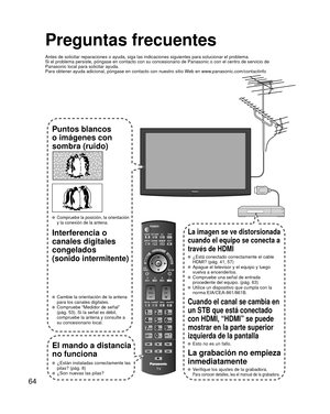 Page 6464
Preguntas frecuentes
Antes de solicitar reparaciones o ayuda, siga las indicaciones siguiente\
s para solucionar el problema.
Si el problema persiste, póngase en contacto con su concesionario de \
Panasonic o con el centro de servicio de 
Panasonic local para solicitar ayuda.
Para obtener ayuda adicional, póngase en contacto con nuestro sitio W\
eb en www.panasonic.com/contactinfo
Puntos blancos 
o imágenes con 
sombra (ruido)
 Compruebe la posición, la orientación 
y la conexión de la antena....