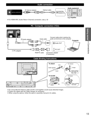Page 1313
Getting started
 Connections
  Audio connection
DIGITAL 
AUDIO INe.g. Amplifier Audio equipment
 
●For HDMI-ARC (Audio Return Channel) connection, see p. 32 Optical cable
  PC / Computer connection (VGA)
  Cable Binding Instructions
To attachhole
Insert
To bundle
To remove
To loosen Keep pushing 
both sides till 
they snap Snaps
Set
hooks knobKeep pushing 
the knob
Cable clamper
 
●Do not bundle the Antenna cable and AC cord together (could cause distorted image). 
●Fasten the cables with the Cable...