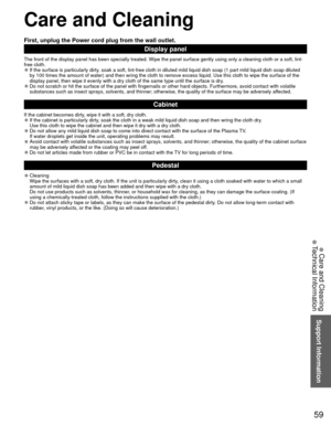 Page 5959
Support Information
 Care and Cleaning
First, unplug the Power cord plug from the wall outlet.
Display panel
The front of the display panel has been specially treated. Wipe the pane\
l surface gently using only a cleaning cloth or a soft, lint-
free cloth.
 
●If the surface is particularly dirty, soak a soft, lint-free cloth in diluted mild liquid dish soap (1 part\
 mild liquid dish soap diluted 
by 100 times the amount of water) and then wring the cloth to remove ex\
cess liquid. Use this cloth to...