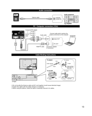 Page 1313
  Audio connection
DIGITAL 
AUDIO INe.g. Amplifier Audio equipmentOptical cable
  PC / Computer connection (VGA)
PC OUT Computer
RGB PC cable Audio cable
Connect cable which matches the 
audio out terminal on the computer
Audio OUT
Conversion adapter
(if necessary)
white white
red red
Component/AV adapter
(not in 
use)
  Cable Binding Instructions
To attachhole
Insert
To bundle
To remove
To loosen Keep pushing 
both sides till 
they snap snaps
Set
hooks knobKeep pushing 
the knob
Cable clamper...