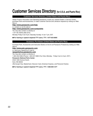 Page 2222
 Customer Services Directory (for U.S.A. and Puerto Rico)
Customer Services Directory (United States and Puerto Rico)
Obtain Product Information and Operating Assistance; locate your nearest Dealer or Service Center; 
purchase Parts and Accessories; or make Customer Service and Literature requests by visitin\
g our Web 
Site at:
http://www.panasonic.com/help
or, contact us via the web at:
http://www.panasonic.com/contactinfo
You may also contact us directly at:
1-877-95-VIERA (958-4372)
Monday-Friday...