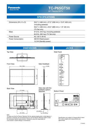 Page 27TC-P65GT50
65 Plasma HDTV
SPECIFICATIONS
DIMENSIONSJACKS
Top View
Front View
Back View
Note:
To make sure that the Plasma Television fits the cabinet properly when a high degree of 
precision is required, we recommend that you use the Plasma Television itself to make 
the necessary cabinet measurements. Panasonic cannot be responsible for \
inaccuracies in cabinet design or manufacture. Specifications are subject to change without notice. 
Non-metric weights and measurements are 
approximate.
Side...