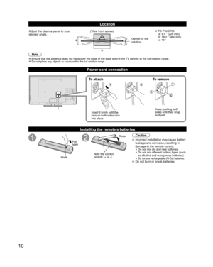 Page 1010
Location
a
b
cc
Adjust the plasma panel to your 
desired angle. (View from above) 
●TC-P50GT50
  a: 9.0 ” (228 mm) 
  b: 18.2 ” (460 mm)
 c: 10°
Center of the 
rotation.
Note
 
●Ensure that the pedestal does not hang over the edge of the base even if\
 the TV swivels to the full rotation range. 
●Do not place any objects or hands within the full rotation range.
Power cord connection
To attach To remove
Insert it firmly until the 
tabs on both sides click 
into place. Keep pushing both 
sides until...
