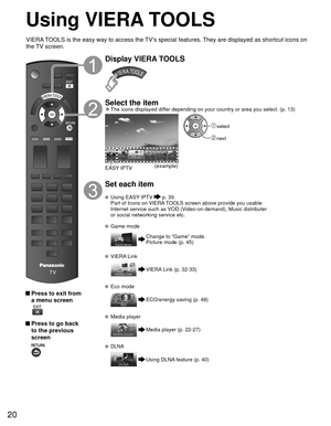 Page 2020
Using  VIERA TOOLS
 Press to exit from a menu screen
 
 Press to go back to the previous 
screen 
Display VIERA TOOLS
Select the item 
●The icons displayed differ depending on your country or area you select. (p. 13)
(example)
EASY IPTV
 select
 next
Set each item
 Using   EASY IPTV  p. 39
  Part of Icons on VIERA TOOLS screen above provide you usable  Internet service such as VOD (Video-on-demand), Music distributer 
or social networking service etc.
 Game mode
Change to “Game” mode.
Picture mode (p....