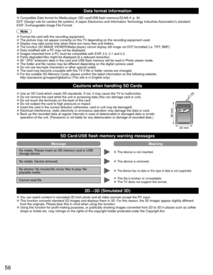 Page 5656
 Data format  information
 
●Compatible Data format for Media player (SD card/USB flash memory)/DLN\
A  p. 30
DCF (Design rule for camera file system): A Japan Electronics and Information Technology Industries Association’s standard
EXIF: Exchangeable Image File Format
Note
 
●Format the card with the recording equipment. 
●The picture may not appear correctly on this TV depending on the recording equipment used. 
●Display may take some time when there are many files and folders. 
●The function (3D...