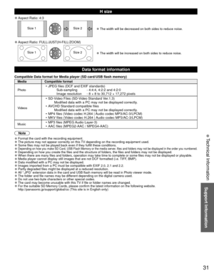 Page 3131
Support Information
H size
 
●Aspect Ratio: 4:3
Size 1 Size 2 
●The width will be decreased on both sides to reduce noise.
 
●Aspect Ratio: FULL/JUST(H-FILL/ZOOM)
Size 1 Size 2 
●The width will be increased on both sides to reduce noise.
Data format information
Compatible Data format for Media player ( SD card/ USB flash memory)
Media Compatible format
Photo
•  JPEG files (DCF and EXIF standards)
    Sub-sampling   - 4:4:4, 4:2:2 and 4:2:0
    Image resolution   - 8 × 8 to 30,712 × 17,272 pixels...