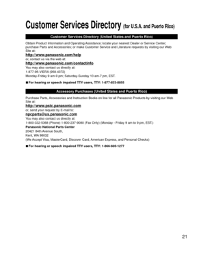 Page 2121
 Customer Services Directory (for U.S.A. and Puerto Rico)
Customer Services Directory (United States and Puerto Rico)
Obtain Product Information and Operating Assistance; locate your nearest Dealer or Service Center; 
purchase Parts and Accessories; or make Customer Service and Literature requests by visitin\
g our Web 
Site at:
http://www.panasonic.com/help
or, contact us via the web at:
http://www.panasonic.com/contactinfo
You may also contact us directly at:
1-877-95-VIERA (958-4372)
Monday-Friday...