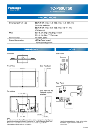 Page 26TC-P60UT50
60 Plasma HDTV
SPECIFICATIONS
DIMENSIONSJACKS
Top View
Front View
Back View
Note:
To make sure that the Plasma Television fits the cabinet properly when a high degree of 
precision is required, we recommend that you use the Plasma Television itself to make 
the necessary cabinet measurements. Panasonic cannot be responsible for \
inaccuracies in cabinet design or manufacture. Specifications are subject to change without notice. 
Non-metric weights and measurements are 
approximate.
Side...