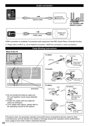 Page 1616
   
Audio connection
HDMI cable
HDMI OUT 
(ARC)
Optical cable
DIGITAL 
AUDIO IN
e.g. Amplifier with
speaker system
HDMI connection is available if connected audio equipment has ARC (Audio Return Channel) function.
  Please refer to eHELP (p. 22) for Network connection, VIERA link connection or other connections.
Cable Binding Instructions
Back of the TV
  ●Do not bundle the Antenna cable and 
AC cord together (could cause distorted 
image).
  ●Fasten the cables with the Cable tie/
clamp as necessary....