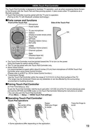 Page 1919
VIERA Touch Pad Controller
The Touch Pad Controller is designed to facilitate TV operation, such as when accessing Home Screen 
or the Browser with the Touch Pad and free pointing system. It also covers other TV operations as a 
Remote controller.
  ●Touch Pad Controller must be paired with the TV prior to operation.
(Pairing to this TV with Bluetooth wireless technology.)
■Parts names and functions
Power button
To use microphone Microphone
TOOLS 
(Displays on-screen remote control)Touch Pad
OPTION...