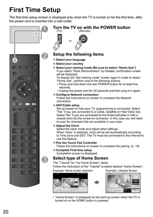 Page 2020
First Time Setup
The first time setup screen is displayed only when the TV is turned on for the first time, after 
the power cord is inserted into a wall outlet. 
or
Turn the TV on with the POWER button
or
(Remote) (TV)
Setup the following items
  ●Select your language
  ●Select your country
  ●Select your viewing mode (Be sure to select “Home Use”)If you select “Store Demonstration” by mistake, confirmation screen 
will be displayed.
To display the “Set viewing mode” screen again in order to select...