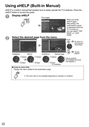 Page 2222
Display eHELP[Top page]When you enter 
eHELP again 
after exiting, the 
confirmation screen 
is displayed while the 
TV is turned on.
You can select “TOP 
PAGE” or “LAST 
PAGE”.
Select the desired page from the menu
 SelectScroll up/down
(If available the scroll 
bar appears.)
Submenus Desired pageCategories Menus
 Next
 Select
 Next
 Select
 Next
(If available)
  To exit 
eHELP
  To return to 
the previous 
menu/layer
  ■Jump to menu item
Display the menu related to the explanation page.
  ●The menu...