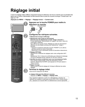 Page 6113
  Réglage initial
L’écran de réglage initial s’affiche uniquement lorsque le téléviseur est mis en marche pour la première fois 
après que le cordon d’alimentation ait été branché dans la prise de courant et lorsque “Contact auto” est 
réglé sur “HF”. 
(Appuyez sur MENU --> Réglage --> Réglage évolué --> Contact auto)
ou
Appuyez sur la touche POWER pour mettre le 
téléviseur en marche.
ou
(Télécommande) (Télé)
Configurez les rubriques suivantes.
  ●Sélectionnez la  langue d’affichage.
  ●Sélectionnez...