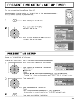 Page 2929
PRESENT TIME SETUP / SET UP TIMER
PRESENT TIME SETUP
The timer can switch the Plasma Display ON or OFF.
Before attempting Timer Set, conﬁ rm the PRESENT TIME OF DAY and adjust if necessary. 
Then set POWER ON TIME / POWER OFF TIME.
Press to display the SET UP menu.
Press to select SET UP TIMER or 
PRESENT TIME SETUP.
Press to display the SET UP TIMER screen or 
PRESENT TIME SETUP screen.
1
2
1/2
PC
OFF
STANDBY SAVE
OFF
POWER MANAGEMENTOFF
AUTO POWER OFF
OFF
OSD LANGUAGEENGLISH (
US) COMPONENT/RGB-IN...