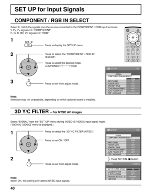 Page 4040
SET UP for Input Signals
3D Y/C FILTER – For NTSC AV images
COMPONENT / RGB IN SELECT
Select to match the signals from the source connected to the COMPONENT / RGB input terminals.
Y,  P
B, PR signals   “COMPONENT”
R, G, B, HD, VD signals   “RGB”
Press to display the SET UP menu.
Press to select the “COMPONENT / RGB-IN 
SELECT”.
Press to select the desired mode.
COMPONENT  RGB
Press to exit from adjust mode.
Select “SIGNAL” from the “SET UP” menu during VIDEO (S VIDEO) input signal mode.
(“SIGNAL...